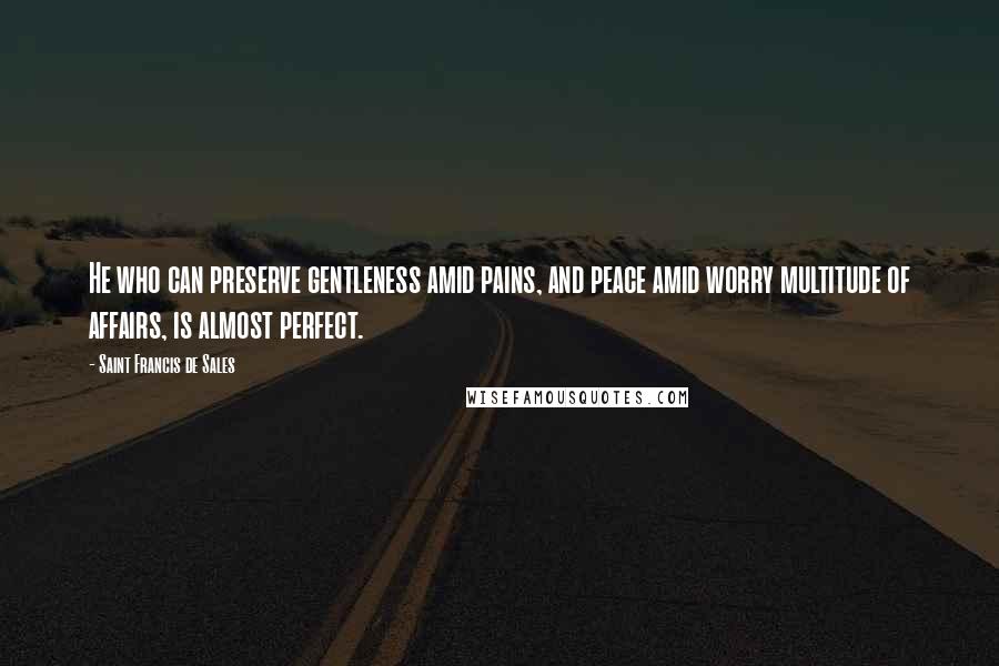 Saint Francis De Sales Quotes: He who can preserve gentleness amid pains, and peace amid worry multitude of affairs, is almost perfect.