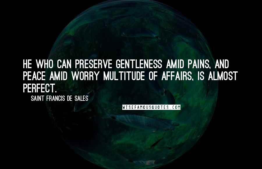 Saint Francis De Sales Quotes: He who can preserve gentleness amid pains, and peace amid worry multitude of affairs, is almost perfect.