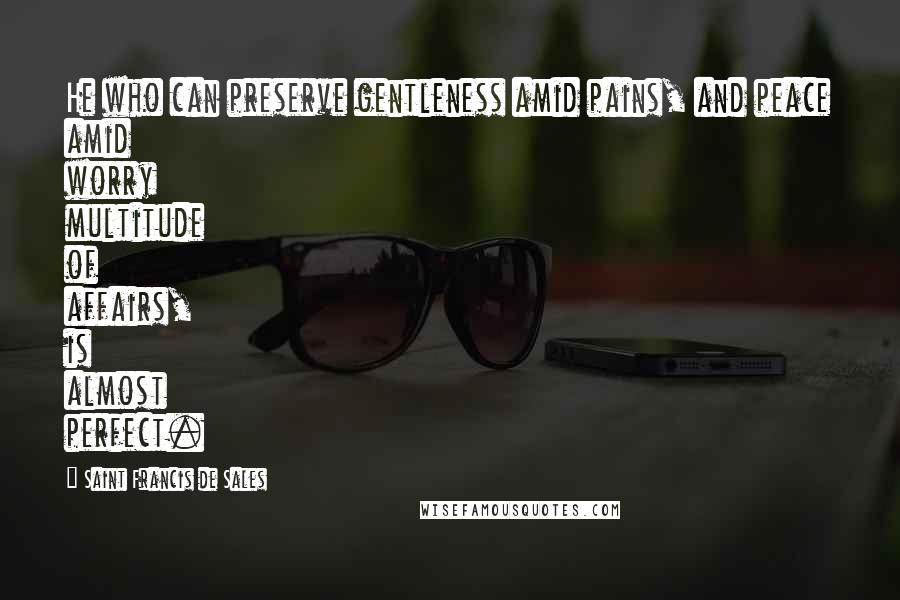 Saint Francis De Sales Quotes: He who can preserve gentleness amid pains, and peace amid worry multitude of affairs, is almost perfect.