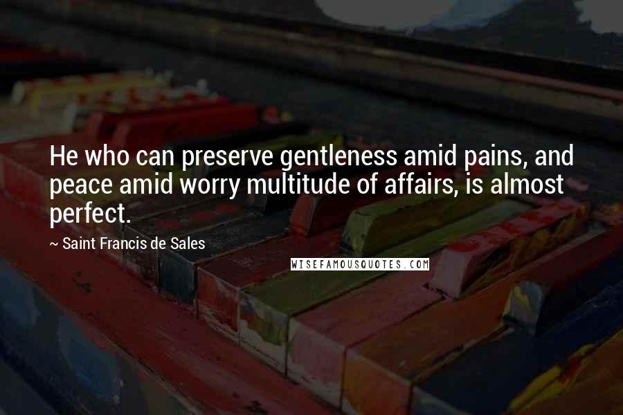 Saint Francis De Sales Quotes: He who can preserve gentleness amid pains, and peace amid worry multitude of affairs, is almost perfect.