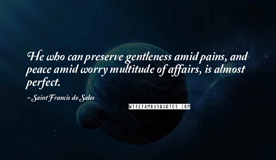 Saint Francis De Sales Quotes: He who can preserve gentleness amid pains, and peace amid worry multitude of affairs, is almost perfect.