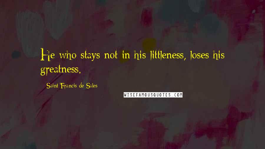 Saint Francis De Sales Quotes: He who stays not in his littleness, loses his greatness.