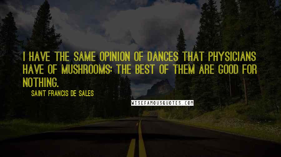 Saint Francis De Sales Quotes: I have the same opinion of dances that physicians have of mushrooms: the best of them are good for nothing.