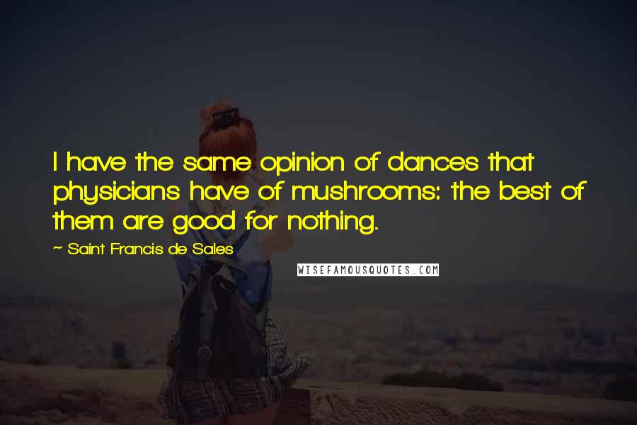 Saint Francis De Sales Quotes: I have the same opinion of dances that physicians have of mushrooms: the best of them are good for nothing.