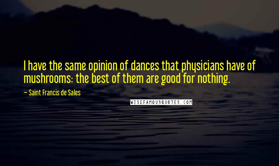 Saint Francis De Sales Quotes: I have the same opinion of dances that physicians have of mushrooms: the best of them are good for nothing.