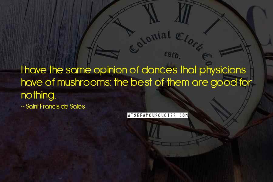Saint Francis De Sales Quotes: I have the same opinion of dances that physicians have of mushrooms: the best of them are good for nothing.