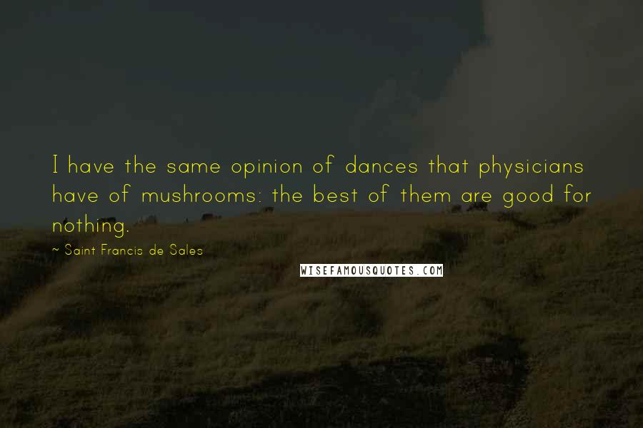 Saint Francis De Sales Quotes: I have the same opinion of dances that physicians have of mushrooms: the best of them are good for nothing.