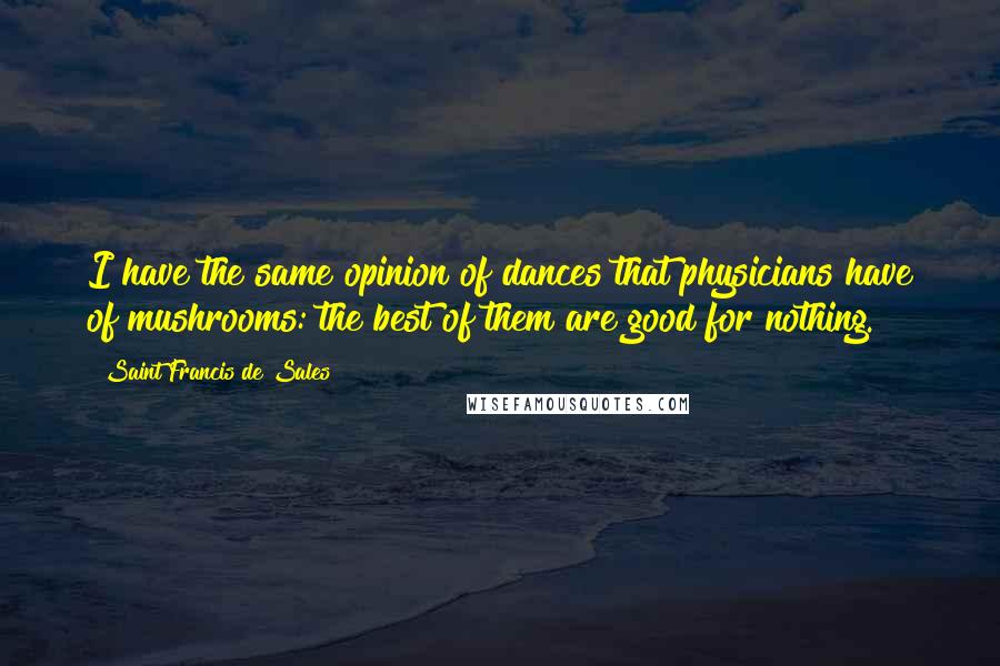 Saint Francis De Sales Quotes: I have the same opinion of dances that physicians have of mushrooms: the best of them are good for nothing.