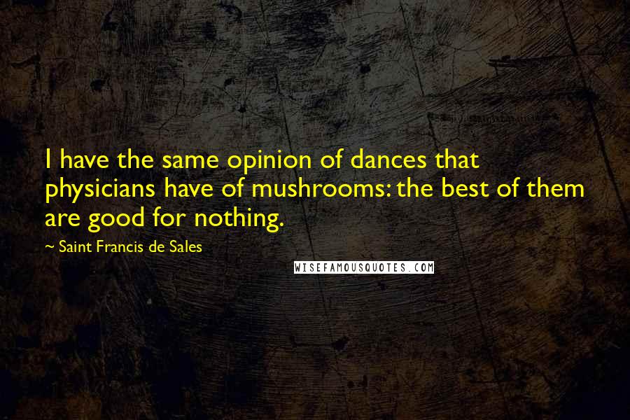 Saint Francis De Sales Quotes: I have the same opinion of dances that physicians have of mushrooms: the best of them are good for nothing.