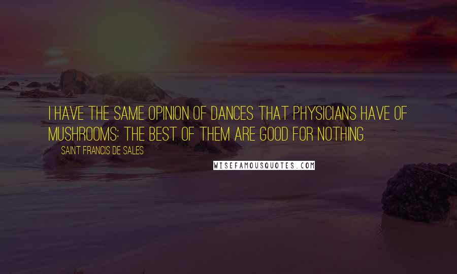 Saint Francis De Sales Quotes: I have the same opinion of dances that physicians have of mushrooms: the best of them are good for nothing.