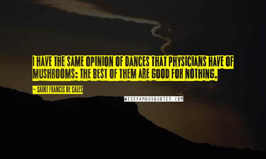 Saint Francis De Sales Quotes: I have the same opinion of dances that physicians have of mushrooms: the best of them are good for nothing.