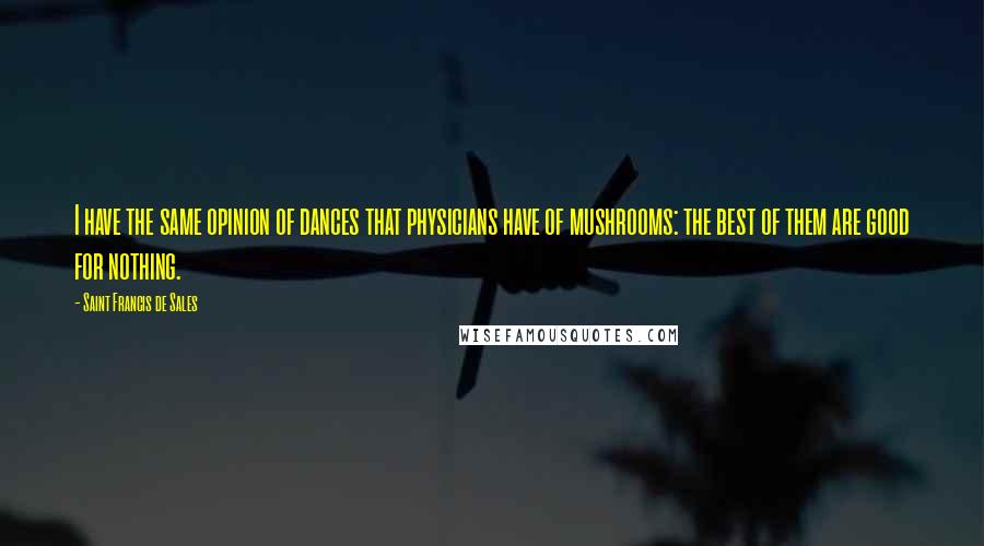 Saint Francis De Sales Quotes: I have the same opinion of dances that physicians have of mushrooms: the best of them are good for nothing.