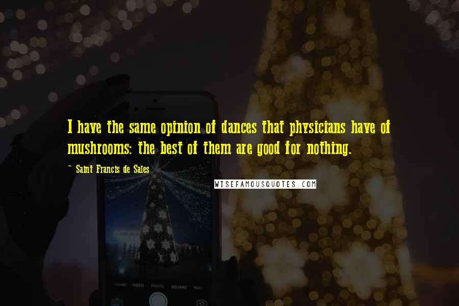 Saint Francis De Sales Quotes: I have the same opinion of dances that physicians have of mushrooms: the best of them are good for nothing.