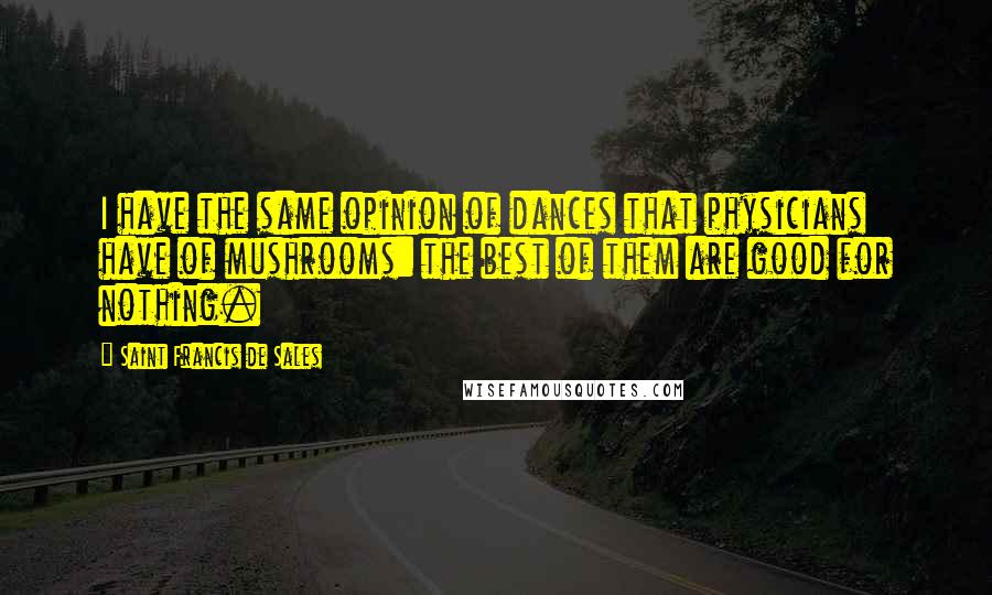 Saint Francis De Sales Quotes: I have the same opinion of dances that physicians have of mushrooms: the best of them are good for nothing.