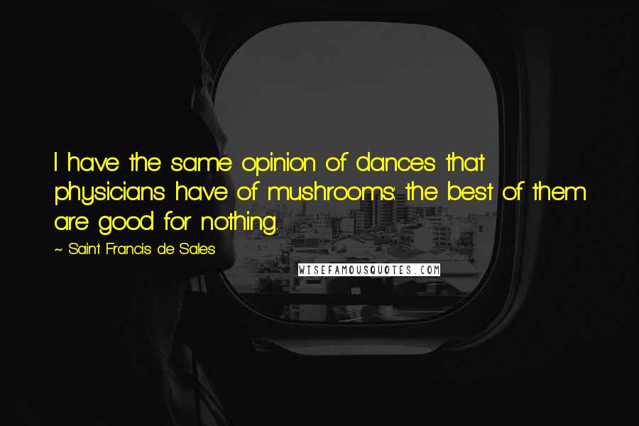 Saint Francis De Sales Quotes: I have the same opinion of dances that physicians have of mushrooms: the best of them are good for nothing.