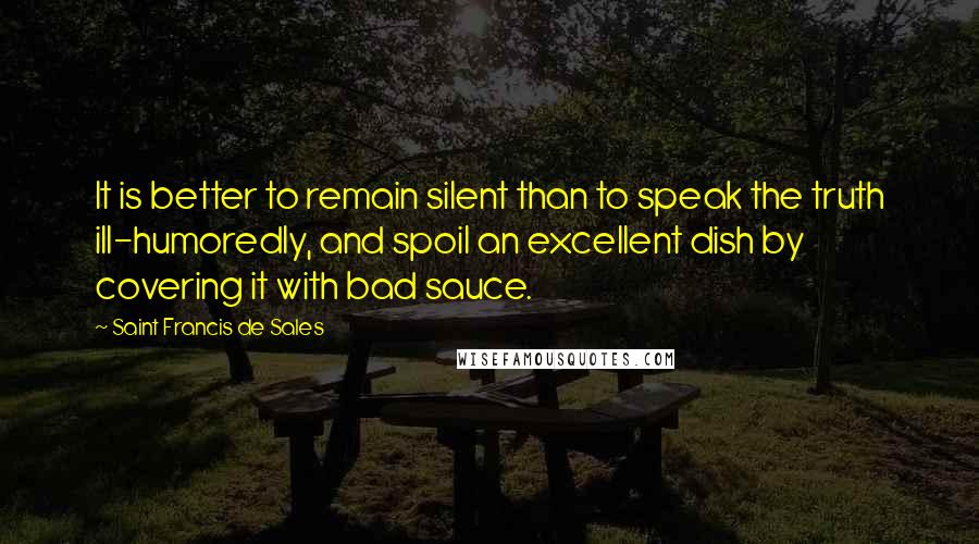 Saint Francis De Sales Quotes: It is better to remain silent than to speak the truth ill-humoredly, and spoil an excellent dish by covering it with bad sauce.