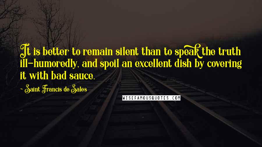 Saint Francis De Sales Quotes: It is better to remain silent than to speak the truth ill-humoredly, and spoil an excellent dish by covering it with bad sauce.