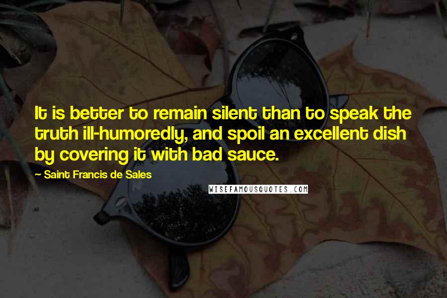 Saint Francis De Sales Quotes: It is better to remain silent than to speak the truth ill-humoredly, and spoil an excellent dish by covering it with bad sauce.