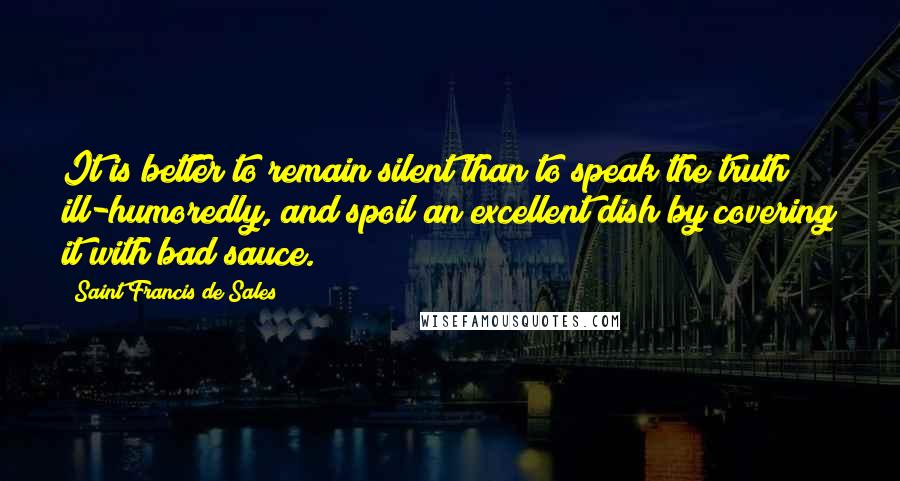 Saint Francis De Sales Quotes: It is better to remain silent than to speak the truth ill-humoredly, and spoil an excellent dish by covering it with bad sauce.