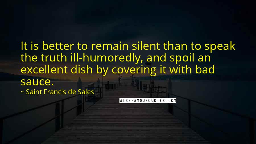 Saint Francis De Sales Quotes: It is better to remain silent than to speak the truth ill-humoredly, and spoil an excellent dish by covering it with bad sauce.