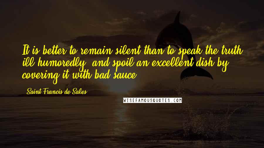 Saint Francis De Sales Quotes: It is better to remain silent than to speak the truth ill-humoredly, and spoil an excellent dish by covering it with bad sauce.