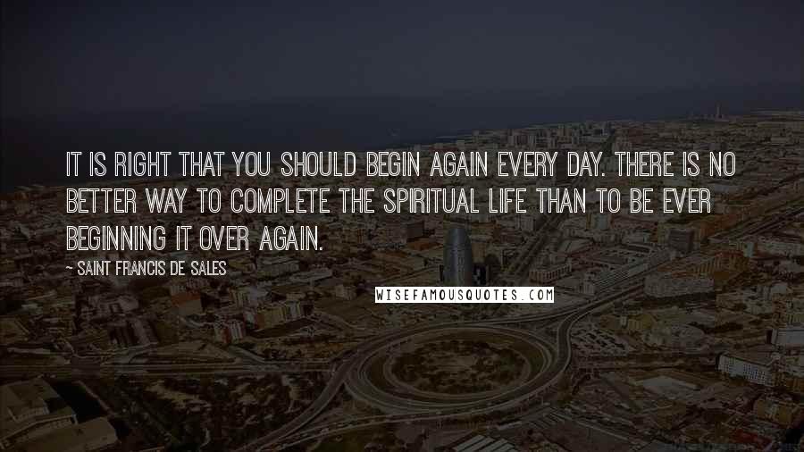 Saint Francis De Sales Quotes: It is right that you should begin again every day. There is no better way to complete the spiritual life than to be ever beginning it over again.