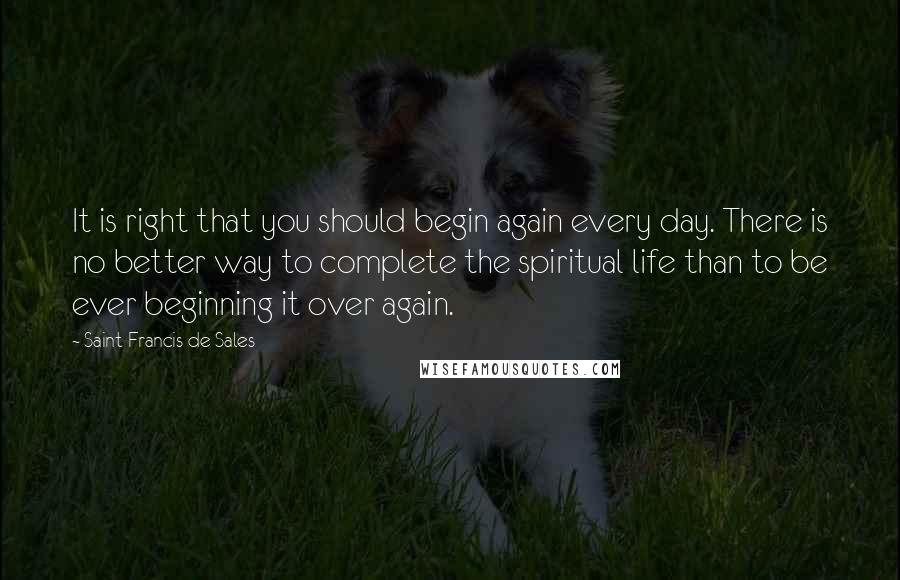 Saint Francis De Sales Quotes: It is right that you should begin again every day. There is no better way to complete the spiritual life than to be ever beginning it over again.