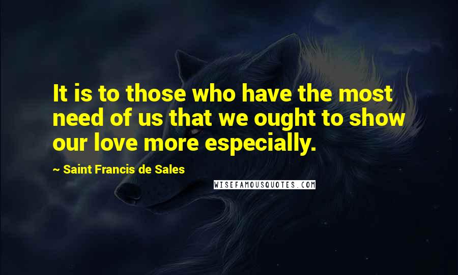 Saint Francis De Sales Quotes: It is to those who have the most need of us that we ought to show our love more especially.