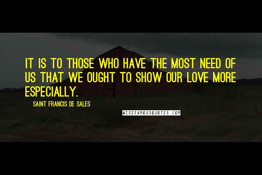 Saint Francis De Sales Quotes: It is to those who have the most need of us that we ought to show our love more especially.