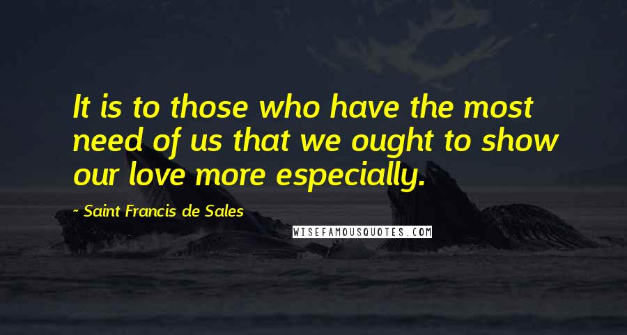 Saint Francis De Sales Quotes: It is to those who have the most need of us that we ought to show our love more especially.