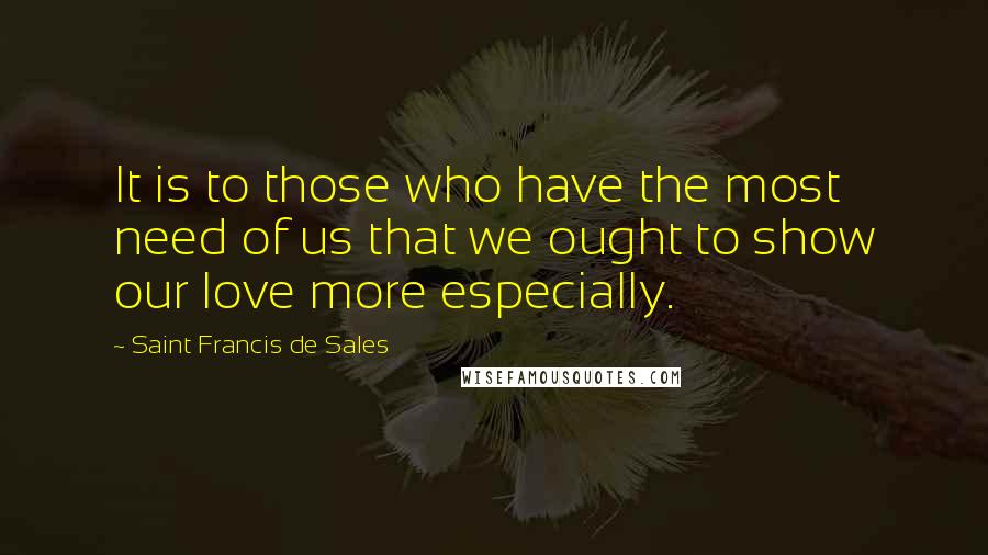 Saint Francis De Sales Quotes: It is to those who have the most need of us that we ought to show our love more especially.