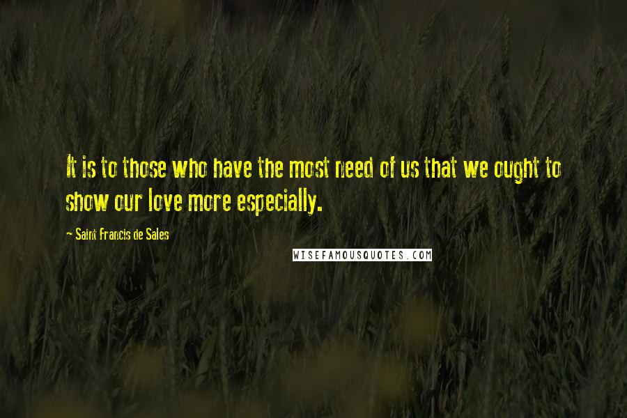 Saint Francis De Sales Quotes: It is to those who have the most need of us that we ought to show our love more especially.