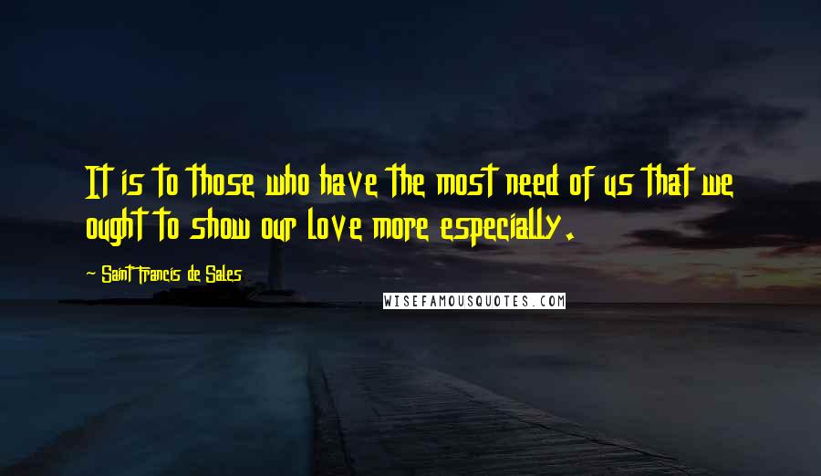 Saint Francis De Sales Quotes: It is to those who have the most need of us that we ought to show our love more especially.