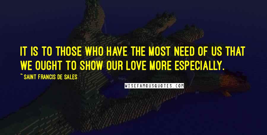 Saint Francis De Sales Quotes: It is to those who have the most need of us that we ought to show our love more especially.