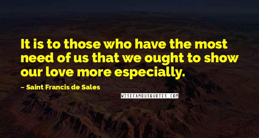 Saint Francis De Sales Quotes: It is to those who have the most need of us that we ought to show our love more especially.