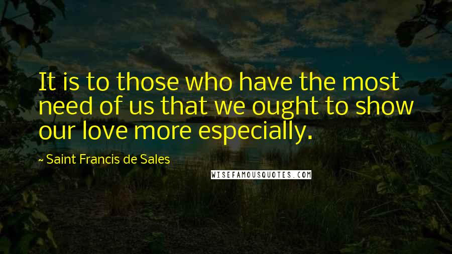 Saint Francis De Sales Quotes: It is to those who have the most need of us that we ought to show our love more especially.