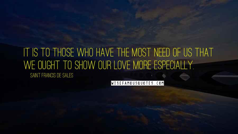 Saint Francis De Sales Quotes: It is to those who have the most need of us that we ought to show our love more especially.