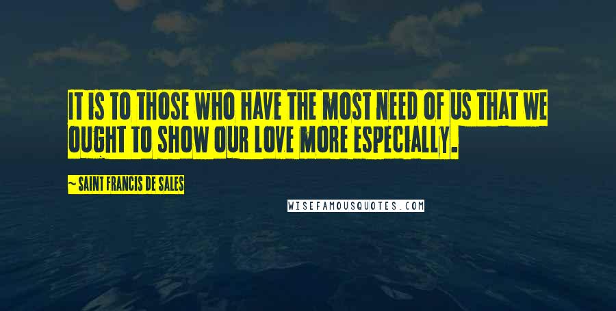 Saint Francis De Sales Quotes: It is to those who have the most need of us that we ought to show our love more especially.