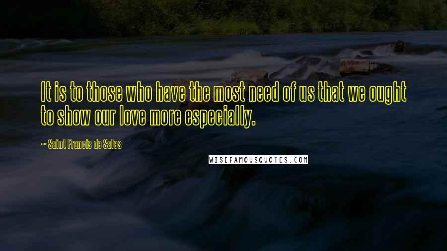 Saint Francis De Sales Quotes: It is to those who have the most need of us that we ought to show our love more especially.