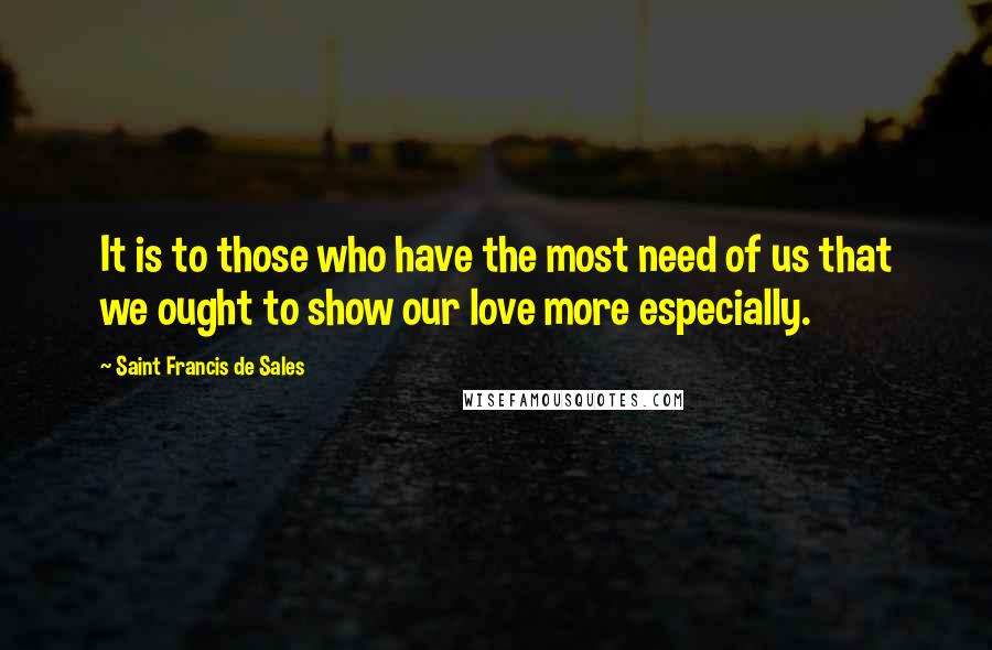 Saint Francis De Sales Quotes: It is to those who have the most need of us that we ought to show our love more especially.