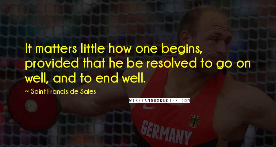 Saint Francis De Sales Quotes: It matters little how one begins, provided that he be resolved to go on well, and to end well.