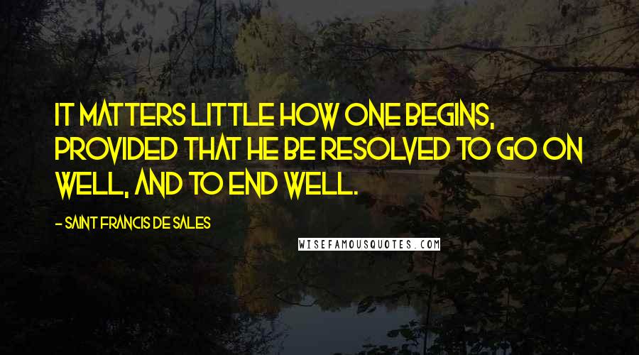 Saint Francis De Sales Quotes: It matters little how one begins, provided that he be resolved to go on well, and to end well.