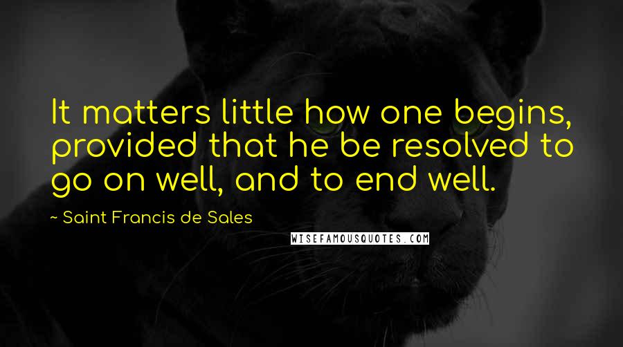 Saint Francis De Sales Quotes: It matters little how one begins, provided that he be resolved to go on well, and to end well.