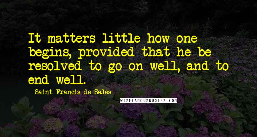 Saint Francis De Sales Quotes: It matters little how one begins, provided that he be resolved to go on well, and to end well.