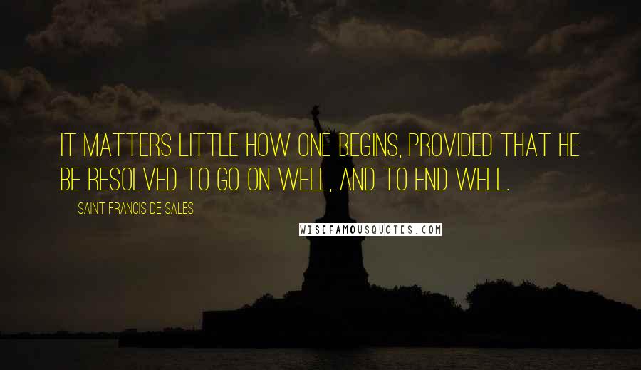 Saint Francis De Sales Quotes: It matters little how one begins, provided that he be resolved to go on well, and to end well.