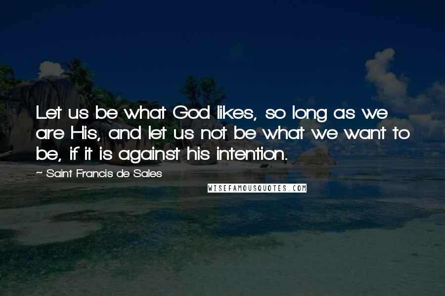 Saint Francis De Sales Quotes: Let us be what God likes, so long as we are His, and let us not be what we want to be, if it is against his intention.