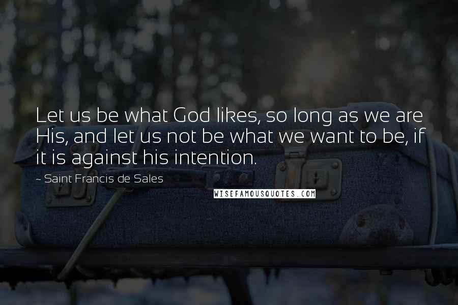 Saint Francis De Sales Quotes: Let us be what God likes, so long as we are His, and let us not be what we want to be, if it is against his intention.