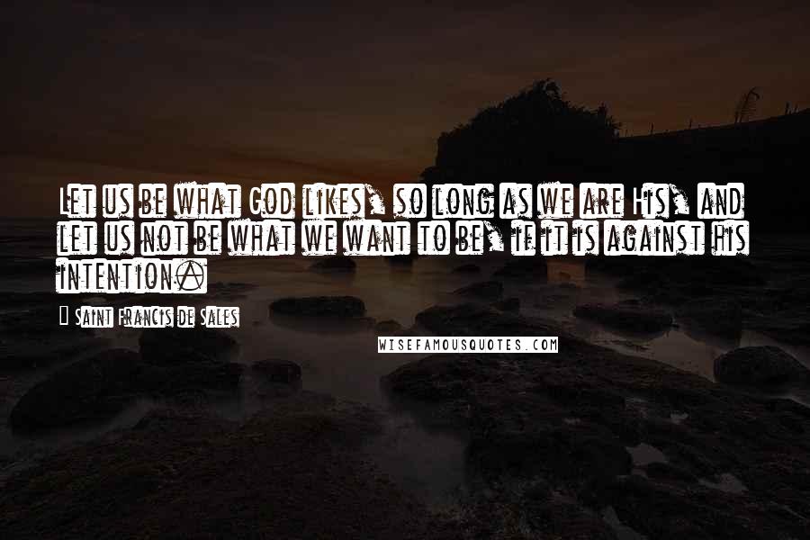 Saint Francis De Sales Quotes: Let us be what God likes, so long as we are His, and let us not be what we want to be, if it is against his intention.