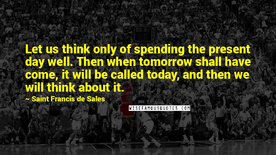 Saint Francis De Sales Quotes: Let us think only of spending the present day well. Then when tomorrow shall have come, it will be called today, and then we will think about it.