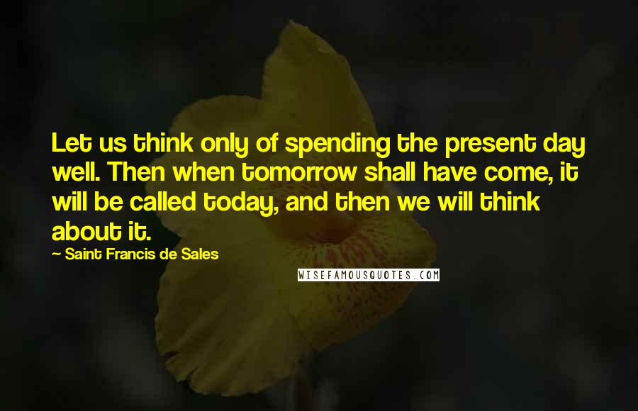 Saint Francis De Sales Quotes: Let us think only of spending the present day well. Then when tomorrow shall have come, it will be called today, and then we will think about it.